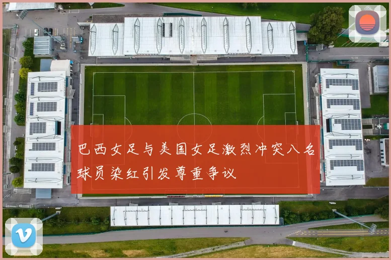 巴西女足与美国女足激烈冲突八名球员染红引发尊重争议