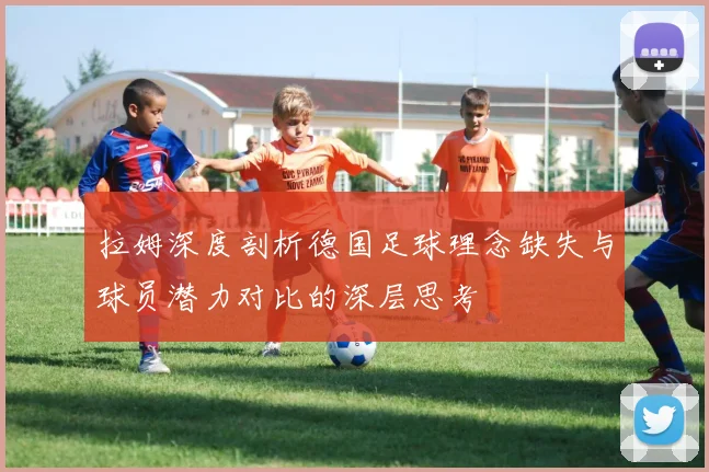 拉姆深度剖析德国足球理念缺失与球员潜力对比的深层思考