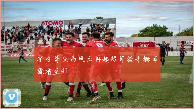 字母哥交易风云再起绿军接手概率骤增至41