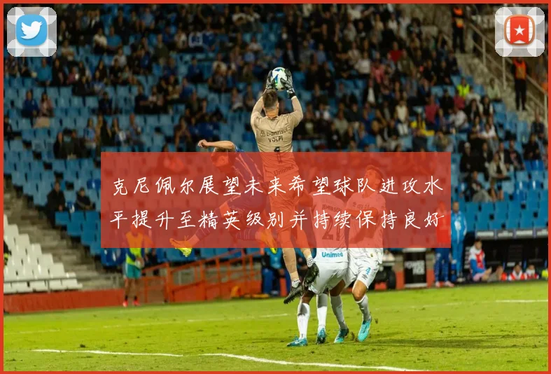 克尼佩尔展望未来希望球队进攻水平提升至精英级别并持续保持良好状态