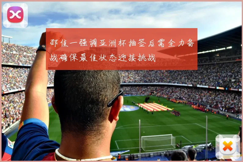 邵佳一强调亚洲杯抽签后需全力备战确保最佳状态迎接挑战