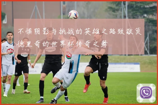 不惧阴影与挑战的英雄之路致敬莫德里奇的世界杯传奇之舞
