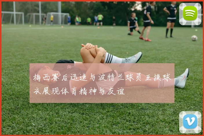 梅西赛后迅速与波特兰球员互换球衣展现体育精神与友谊