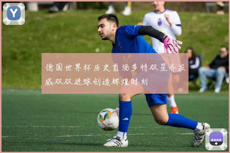德国世界杯历史首场多特双星齐发威双双进球创造辉煌时刻