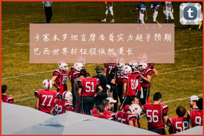 卡塞米罗坦言摩洛哥实力超乎预期巴西世界杯征程依然漫长