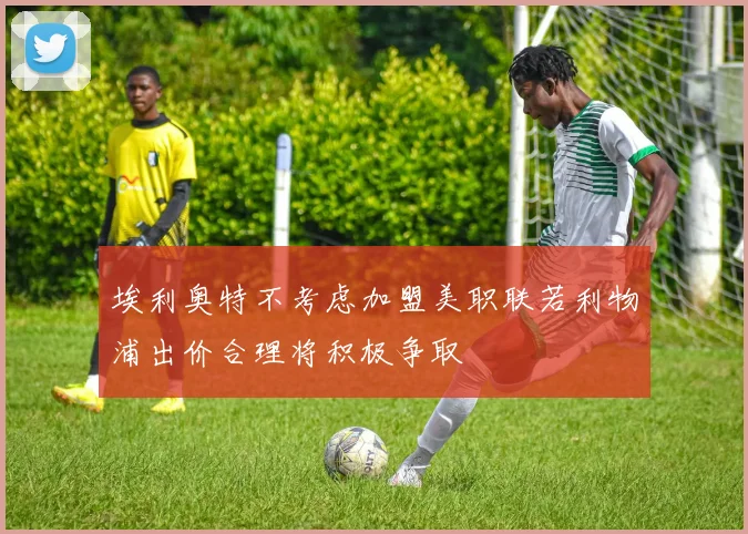 埃利奥特不考虑加盟美职联若利物浦出价合理将积极争取