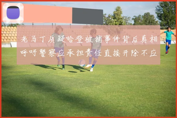 老马丁质疑哈登被捕事件背后真相呼吁警察应承担责任直接开除不应出风头