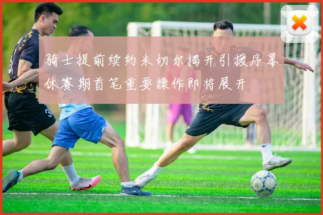 骑士提前续约米切尔揭开引援序幕休赛期首笔重要操作即将展开