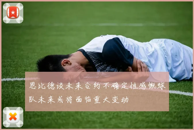恩比德谈未来合约不确定性感慨球队未来或将面临重大变动