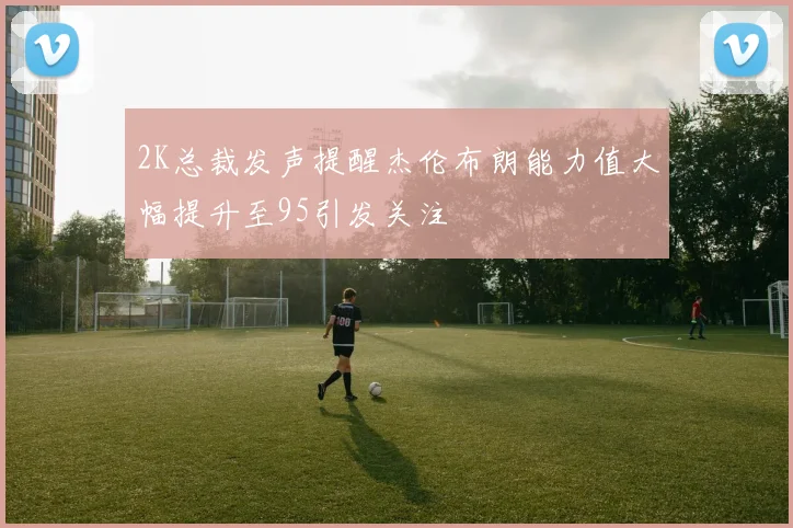 2K总裁发声提醒杰伦布朗能力值大幅提升至95引发关注