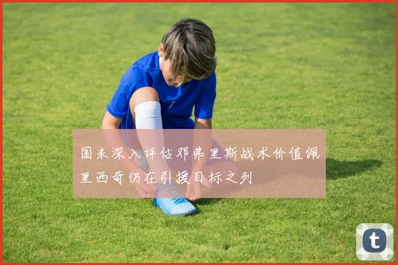 国米深入评估邓弗里斯战术价值佩里西奇仍在引援目标之列