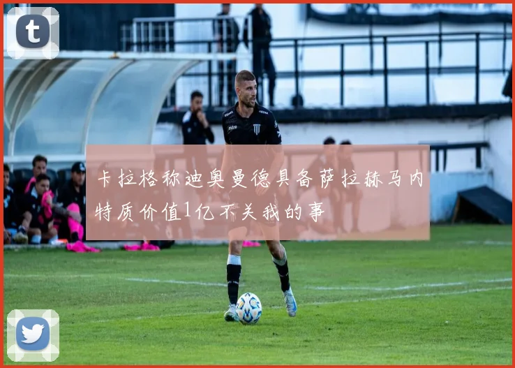 卡拉格称迪奥曼德具备萨拉赫马内特质价值1亿不关我的事