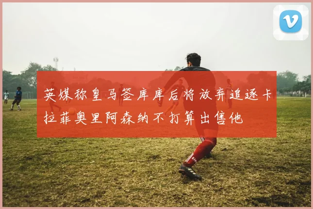 英媒称皇马签库库后将放弃追逐卡拉菲奥里阿森纳不打算出售他