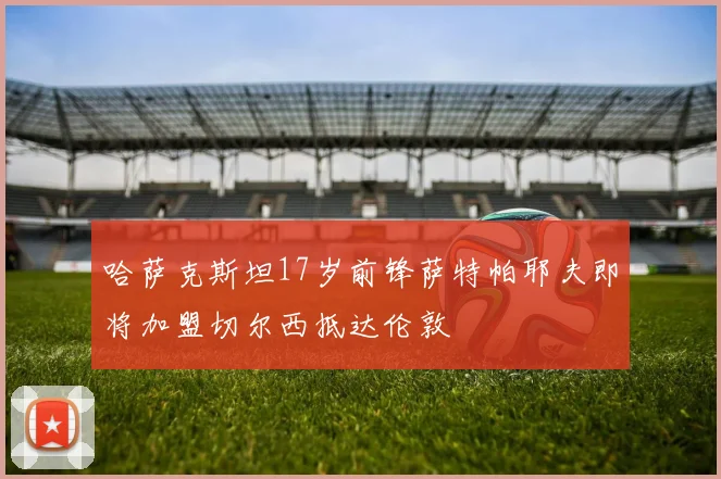 哈萨克斯坦17岁前锋萨特帕耶夫即将加盟切尔西抵达伦敦