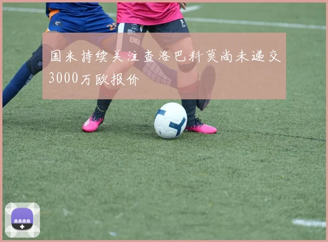 国米持续关注查洛巴科莫尚未递交3000万欧报价