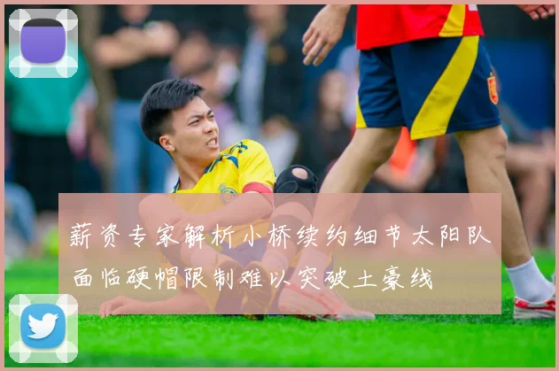 薪资专家解析小桥续约细节太阳队面临硬帽限制难以突破土豪线