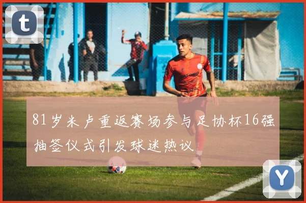 81岁米卢重返赛场参与足协杯16强抽签仪式引发球迷热议