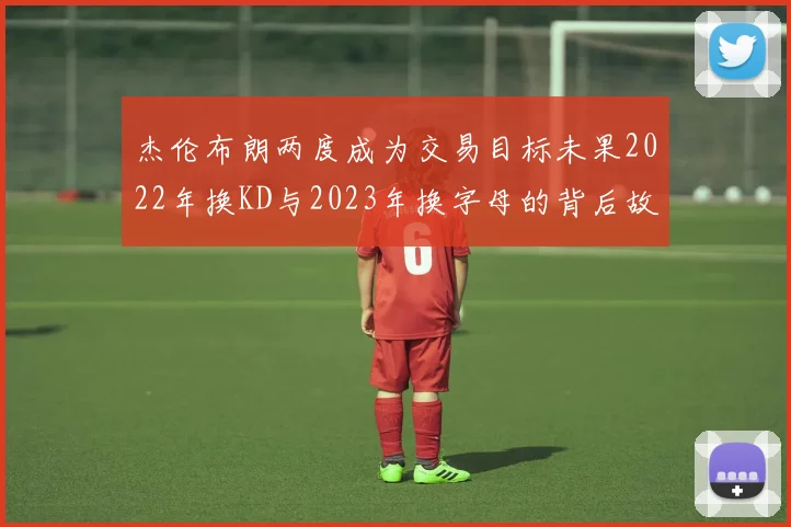 杰伦布朗两度成为交易目标未果2022年换KD与2023年换字母的背后故事