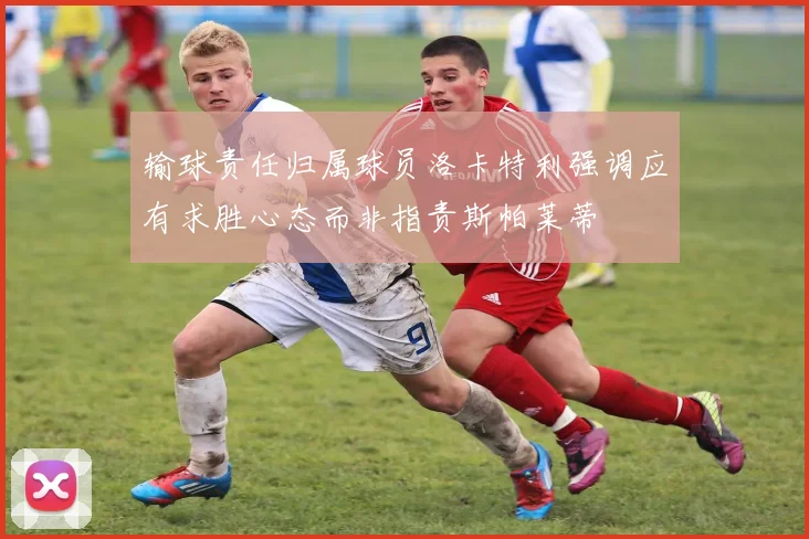 输球责任归属球员洛卡特利强调应有求胜心态而非指责斯帕莱蒂