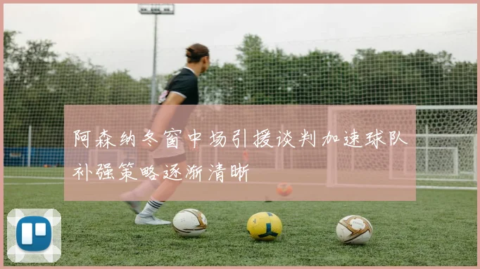 阿森纳冬窗中场引援谈判加速球队补强策略逐渐清晰