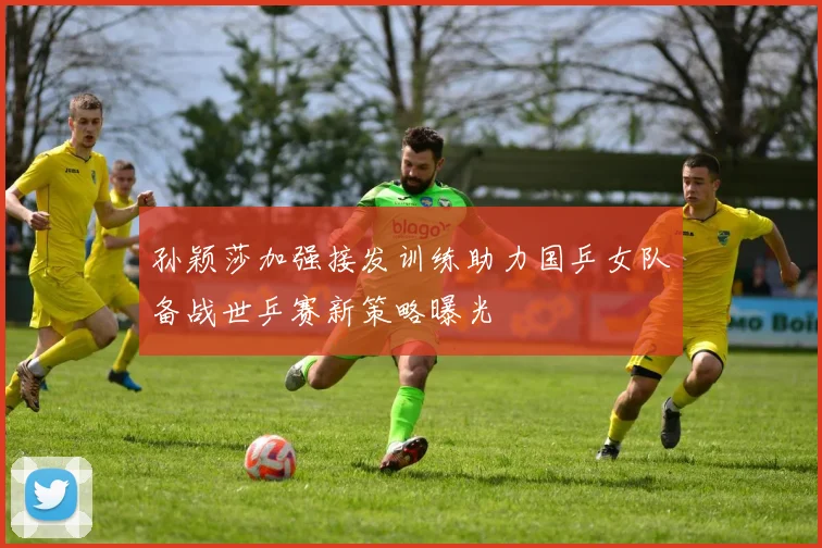 孙颖莎加强接发训练助力国乒女队备战世乒赛新策略曝光