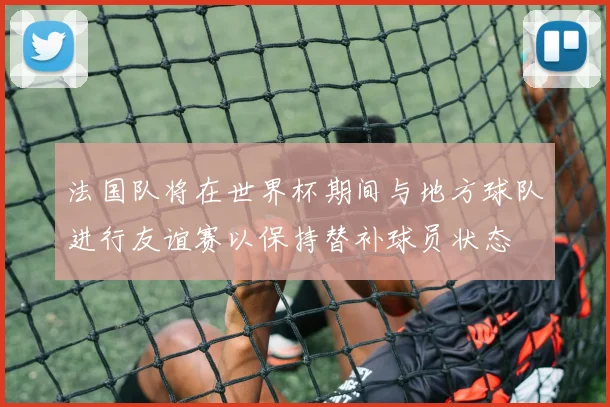 法国队将在世界杯期间与地方球队进行友谊赛以保持替补球员状态