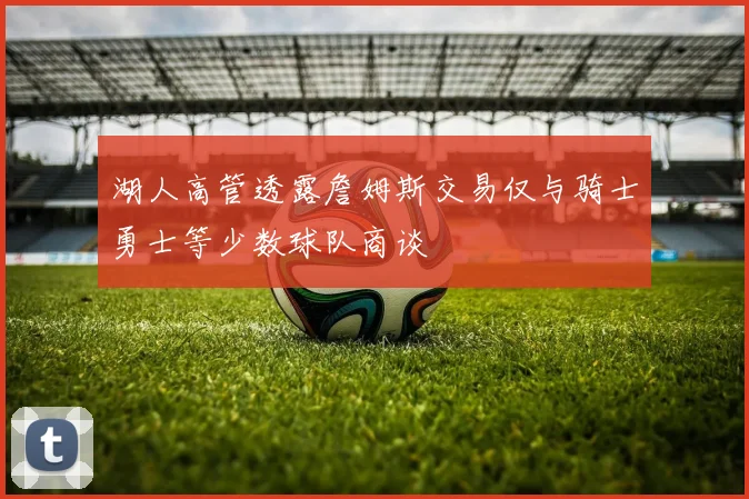 湖人高管透露詹姆斯交易仅与骑士勇士等少数球队商谈
