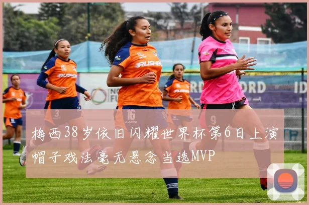 梅西38岁依旧闪耀世界杯第6日上演帽子戏法毫无悬念当选MVP