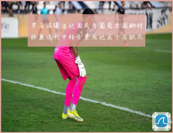 罗马诺曝吉达国民与葡萄牙国脚特林康谈判中转会费或达五千万欧元