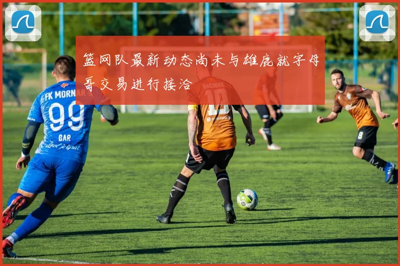 篮网队最新动态尚未与雄鹿就字母哥交易进行接洽